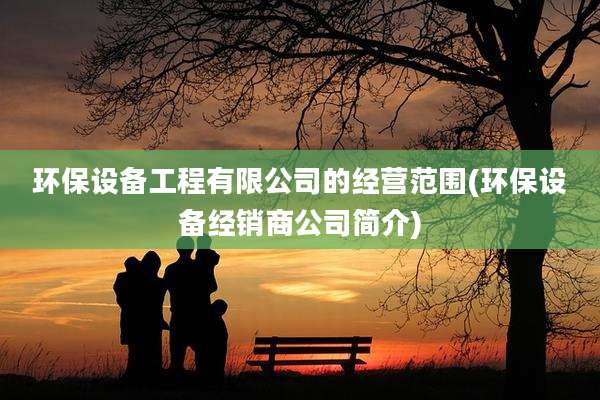 环保设备工程有限公司的经营范围(环保设备经销商公司简介)