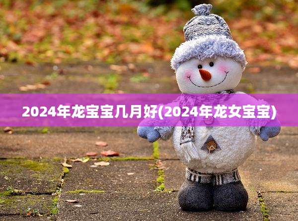 2024年龙宝宝几月好(2024年龙女宝宝)