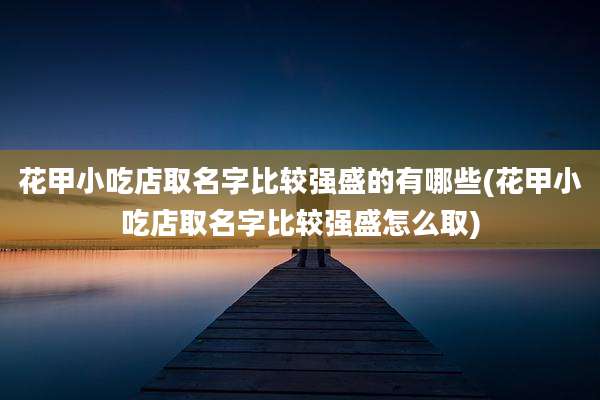 花甲小吃店取名字比较强盛的有哪些(花甲小吃店取名字比较强盛怎么取)