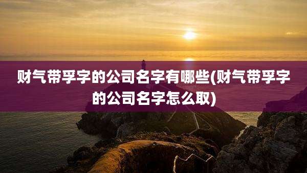 财气带孚字的公司名字有哪些(财气带孚字的公司名字怎么取)