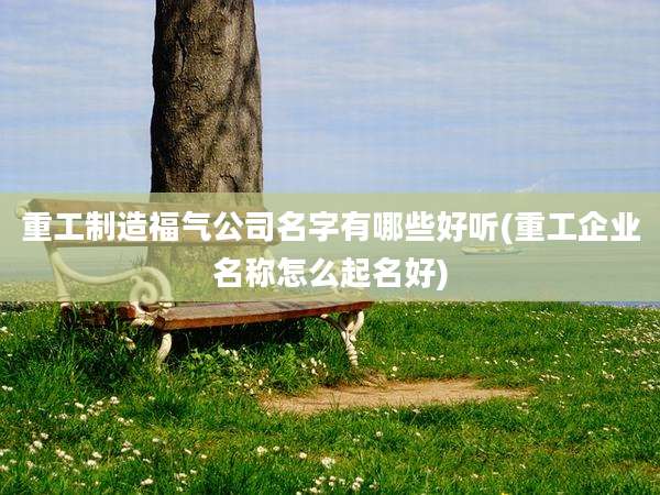 重工制造福气公司名字有哪些好听(重工企业名称怎么起名好)