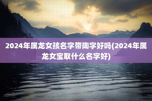 2024年属龙女孩名字带陶字好吗(2024年属龙女宝取什么名字好)