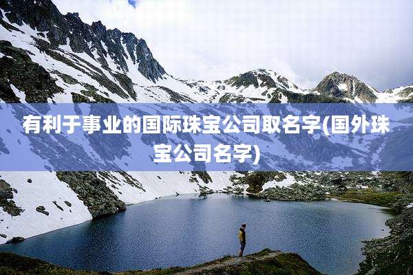 有利于事业的国际珠宝公司取名字(国外珠宝公司名字)