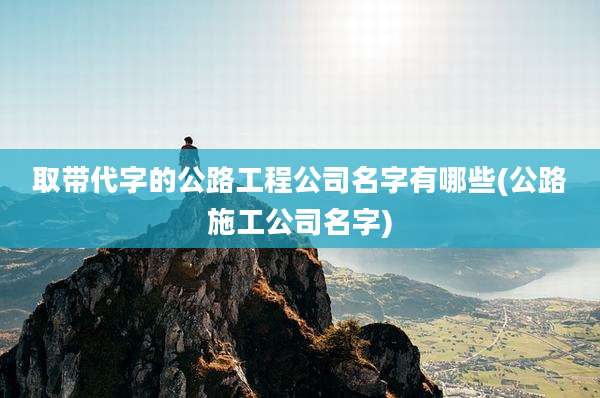 取带代字的公路工程公司名字有哪些(公路施工公司名字)