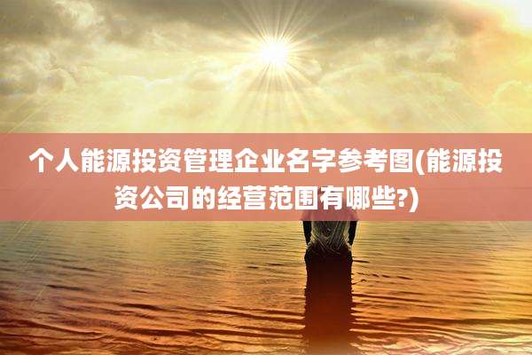 个人能源投资管理企业名字参考图(能源投资公司的经营范围有哪些?)