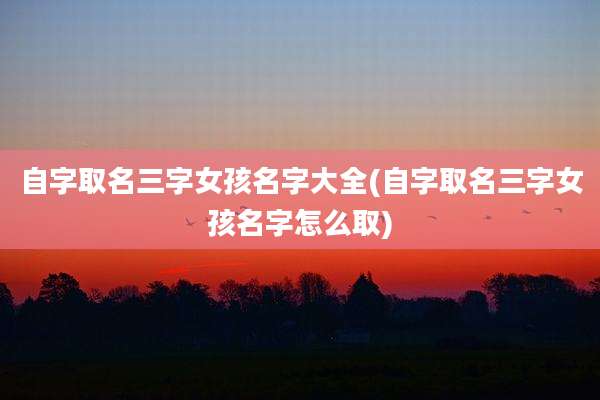 自字取名三字女孩名字大全(自字取名三字女孩名字怎么取)