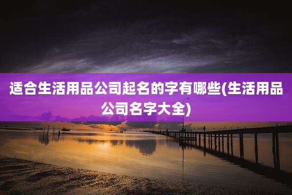 适合生活用品公司起名的字有哪些(生活用品公司名字大全)