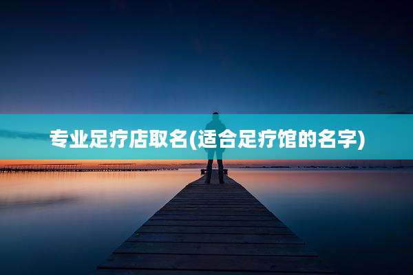 专业足疗店取名(适合足疗馆的名字)
