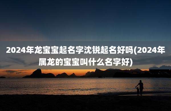 2024年龙宝宝起名字沈锐起名好吗(2024年属龙的宝宝叫什么名字好)