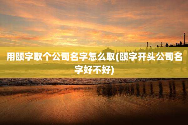 用颐字取个公司名字怎么取(颐字开头公司名字好不好)
