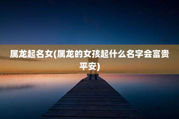 属龙起名女(属龙的女孩起什么名字会富贵平安)