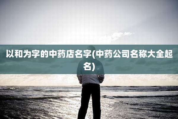 以和为字的中药店名字(中药公司名称大全起名)