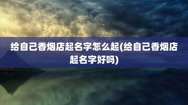 给自己香烟店起名字怎么起(给自己香烟店起名字好吗)