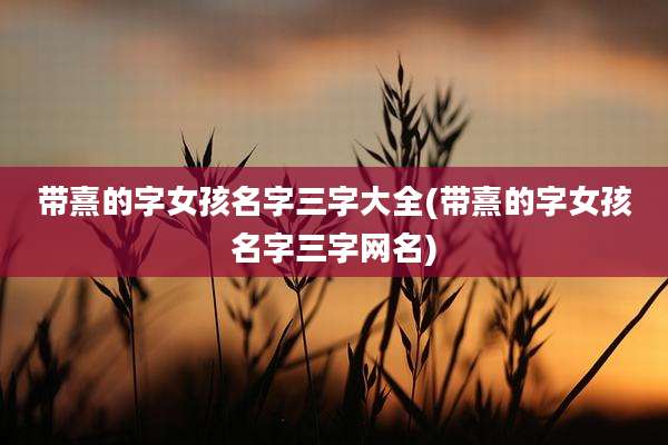 带熹的字女孩名字三字大全(带熹的字女孩名字三字网名)