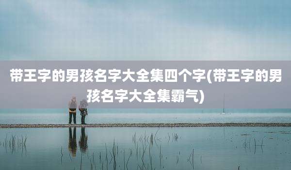 带王字的男孩名字大全集四个字(带王字的男孩名字大全集霸气)