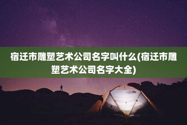 宿迁市雕塑艺术公司名字叫什么(宿迁市雕塑艺术公司名字大全)