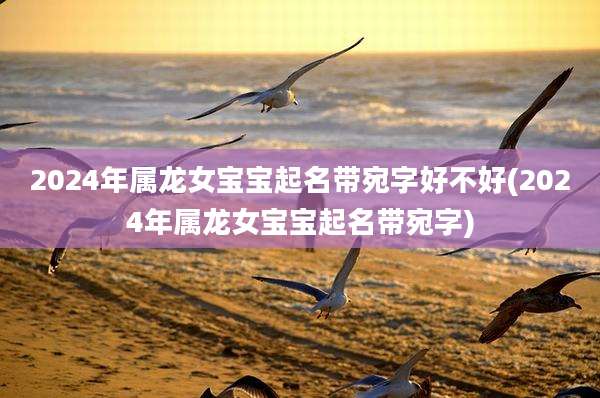 2024年属龙女宝宝起名带宛字好不好(2024年属龙女宝宝起名带宛字)