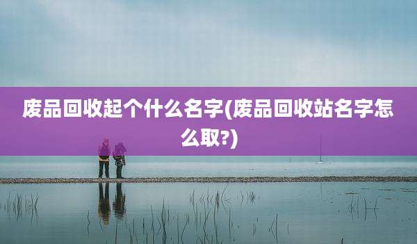 废品回收起个什么名字(废品回收站名字怎么取?)