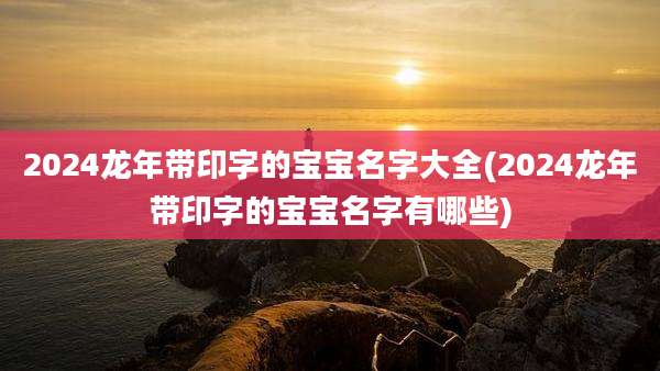 2024龙年带印字的宝宝名字大全(2024龙年带印字的宝宝名字有哪些)