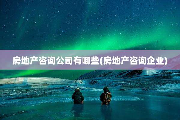 房地产咨询公司有哪些(房地产咨询企业)