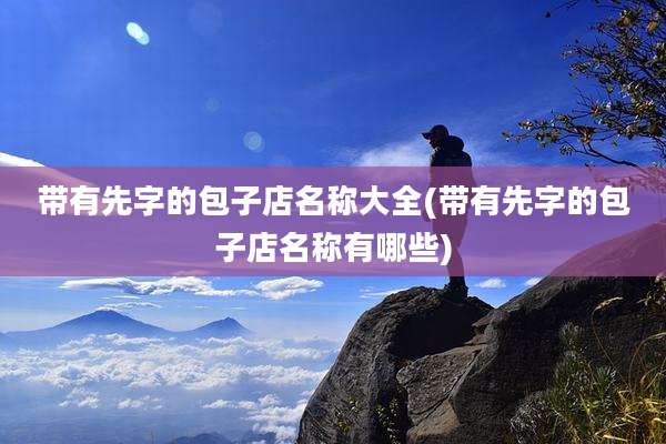 带有先字的包子店名称大全(带有先字的包子店名称有哪些)