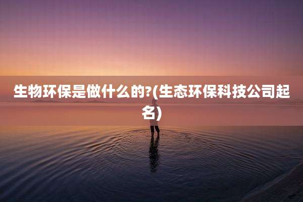 生物环保是做什么的?(生态环保科技公司起名)