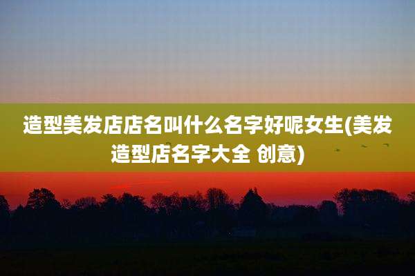 造型美发店店名叫什么名字好呢女生(美发造型店名字大全 创意)