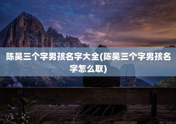 陈吴三个字男孩名字大全(陈吴三个字男孩名字怎么取)