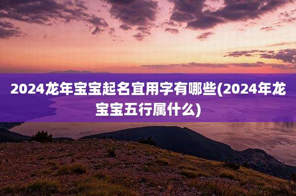 2024龙年宝宝起名宜用字有哪些(2024年龙宝宝五行属什么)