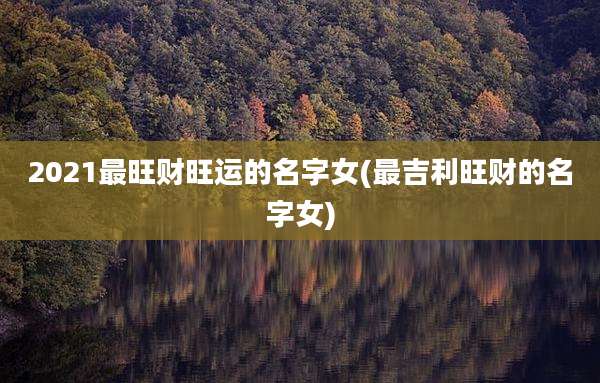 2021最旺财旺运的名字女(最吉利旺财的名字女)