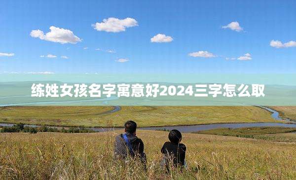 练姓女孩名字寓意好2024三字怎么取