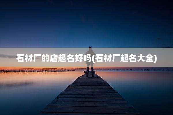 石材厂的店起名好吗(石材厂起名大全)