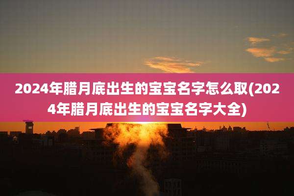 2024年腊月底出生的宝宝名字怎么取(2024年腊月底出生的宝宝名字大全)