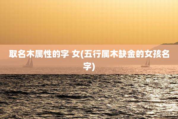 取名木属性的字 女(五行属木缺金的女孩名字)