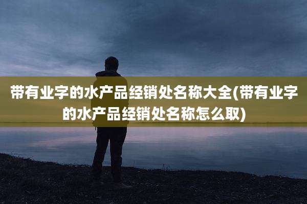 带有业字的水产品经销处名称大全(带有业字的水产品经销处名称怎么取)