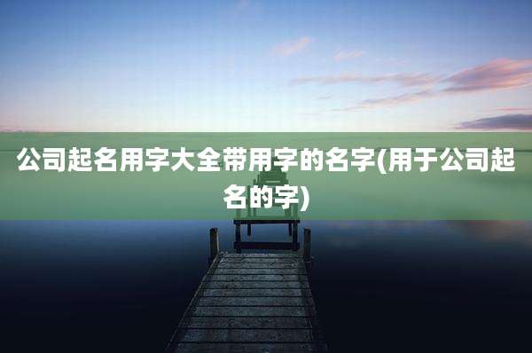 公司起名用字大全带用字的名字(用于公司起名的字)