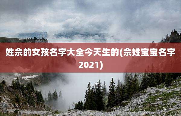 姓佘的女孩名字大全今天生的(佘姓宝宝名字2021)