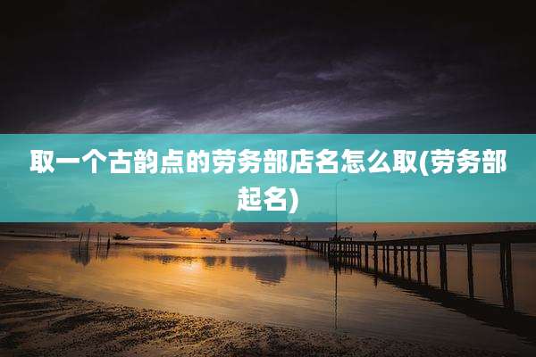 取一个古韵点的劳务部店名怎么取(劳务部起名)