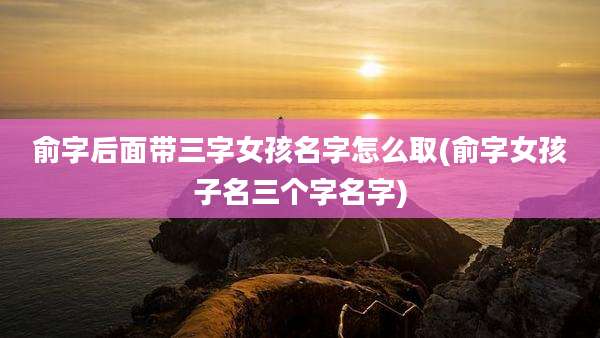 俞字后面带三字女孩名字怎么取(俞字女孩子名三个字名字)