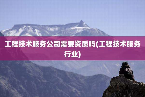 工程技术服务公司需要资质吗(工程技术服务行业)
