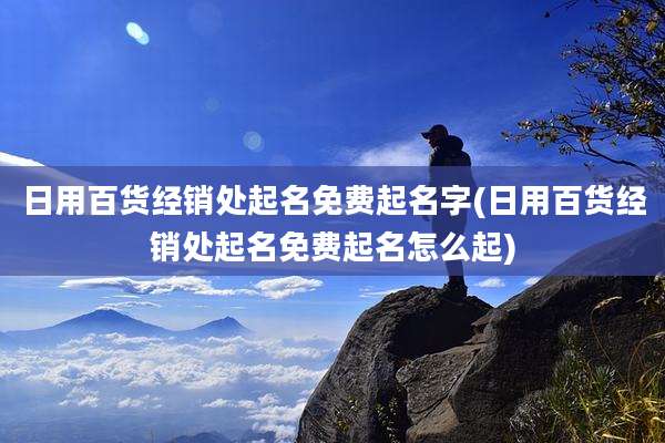日用百货经销处起名免费起名字(日用百货经销处起名免费起名怎么起)