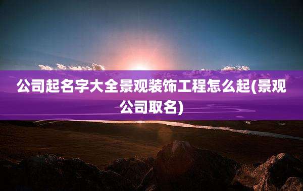 公司起名字大全景观装饰工程怎么起(景观公司取名)