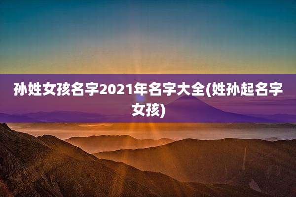 孙姓女孩名字2021年名字大全(姓孙起名字女孩)