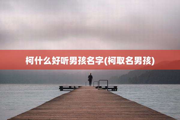 柯什么好听男孩名字(柯取名男孩)