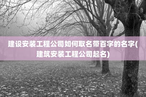 建设安装工程公司如何取名带百字的名字(建筑安装工程公司起名)