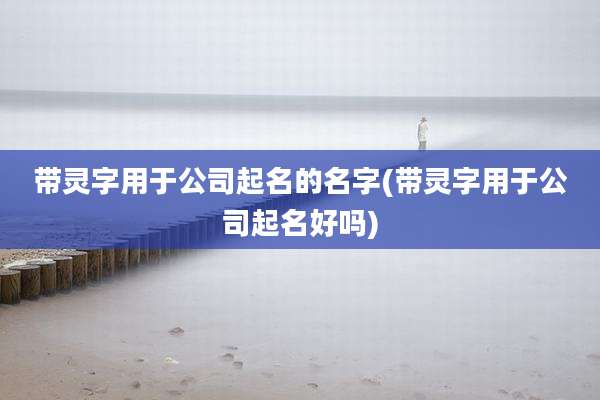 带灵字用于公司起名的名字(带灵字用于公司起名好吗)