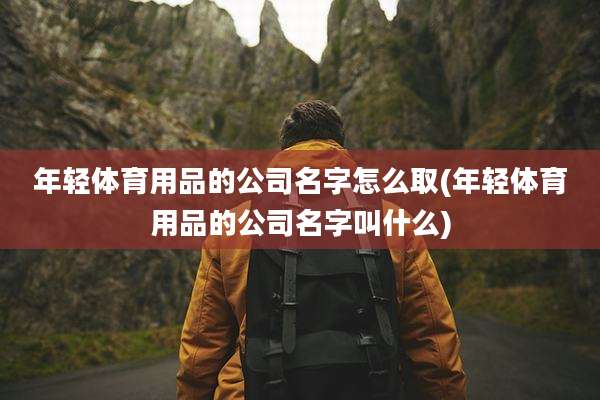 年轻体育用品的公司名字怎么取(年轻体育用品的公司名字叫什么)