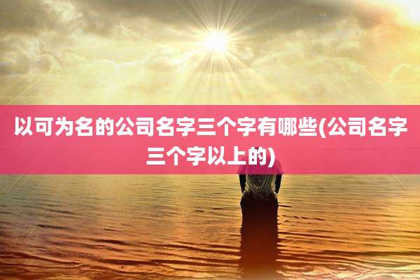 以可为名的公司名字三个字有哪些(公司名字三个字以上的)