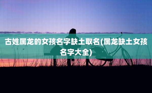 古姓属龙的女孩名字缺土取名(属龙缺土女孩名字大全)