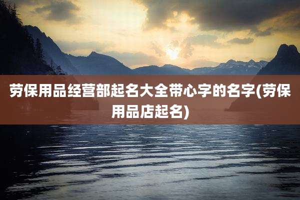 劳保用品经营部起名大全带心字的名字(劳保用品店起名)